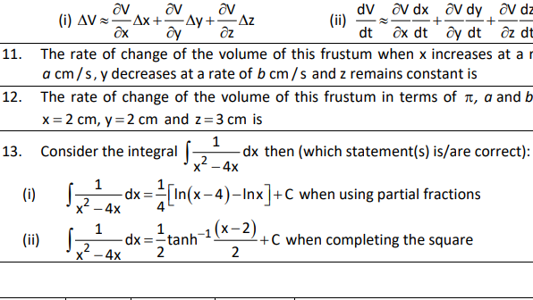 av
(i) AV =Ax +
av dy
ôy dt
av dz
ô dt
av dx
av
-Ay +Az
av
dV
(ii)
dt
дх dt
11. The rate of change of the volume of this frustum when x increases at a r
a cm/s, y decreases at a rate of b cm/s and z remains constant is
12. The rate of change of the volume of this frustum in terms of n, a and b
x = 2 cm, y =2 cm and z=3 cm is
1
dx then (which statement(s) is/are correct):
x2 - 4x
13. Consider the integral -
dx = In(x-4)-Inx]+C when using partial fractions
x2 - 4x
(i)
1
dx =tanh 1
2
+C when completing the square
2
(ii)
2
-4x
