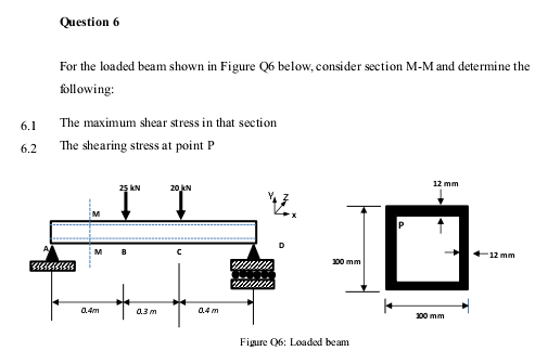 Question 6
For the loaded beam shown in Figure Q6 below, consider section M-M and determine the
following:
6.1
The maximum shear stress in that section
6.2
The shearing stress at point P
12 mm
25 kN
20 jN
M
M
B
12 mm
00 mm
0.4m
0.3 m
0.4 m
00 mm
Figure 06: Loaded beam
