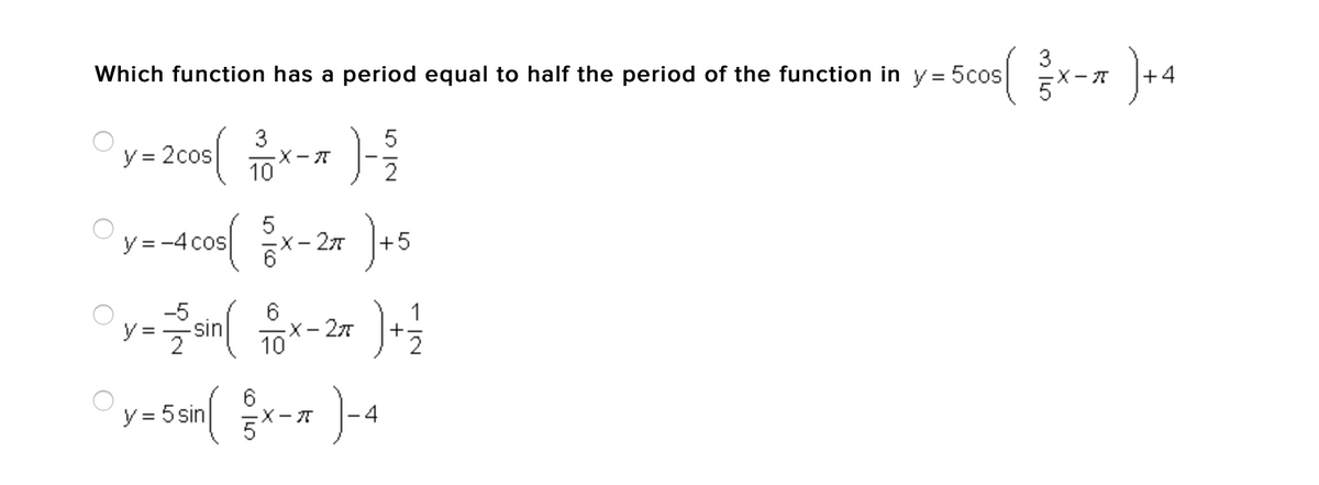 3
Which function has a period equal to half the period of the function in y = 5cos
5'
x-7 +4
3
y = 2cos
-X-T
10
2
y = -4 cos
X- 27
+5
-5
sin
2
6
X-27
10
1
6
X-A
-4
y = 5 sin
