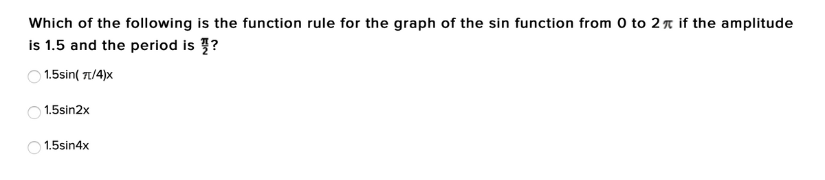 Which of the following is the function rule for the graph of the sin function from 0 to 2 T if the amplitude
is 1.5 and the period is ?
1.5sin( π/4)x
1.5sin2x
1.5sin4x
