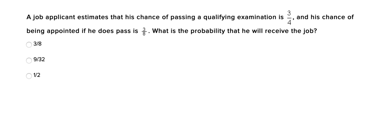3
and his chance of
4
A job applicant estimates that his chance of passing a qualifying examination is
being appointed if he does pass is . What is the probability that he will receive the job?
3/8
9/32
O 1/2
