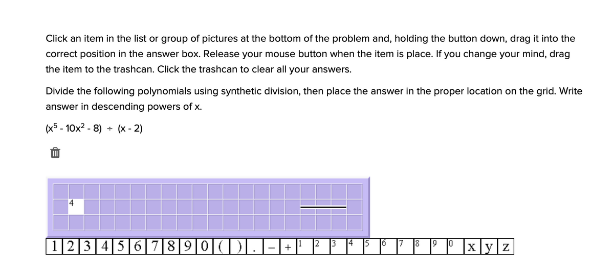 Click an item in the list or group of pictures at the bottom of the problem and, holding the button down, drag it into the
correct position in the answer box. Release your mouse button when the item is place. If you change your mind, drag
the item to the trashcan. Click the trashcan to clear all your answers.
Divide the following polynomials using synthetic division, then place the answer in the proper location on the grid. Write
answer in descending powers of x.
(x5 - 10x² - 8)
+ (x - 2)
|12|3|4|56|7|8|9|0|(|)|.|-| + |
|x]y|z
13
8.
10
