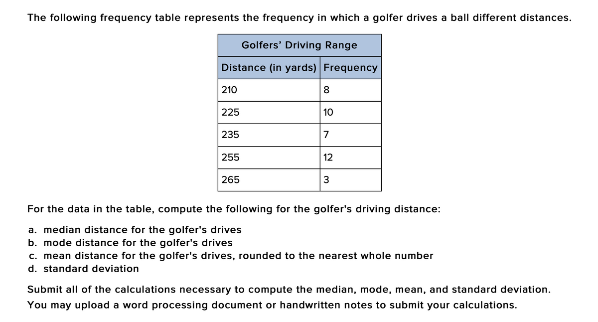 The following frequency table represents the frequency in which a golfer drives a ball different distances.
Golfers' Driving Range
Distance (in yards) Frequency
210
8
225
10
235
7
255
12
265
3
For the data in the table, compute the following for the golfer's driving distance:
a. median distance for the golfer's drives
b. mode distance for the golfer's drives
c. mean distance for the golfer's drives, rounded to the nearest whole number
d. standard deviation
Submit all of the calculations necessary to compute the median, mode, mean, and standard deviation.
You may upload a word processing document or handwritten notes to submit your calculations.
