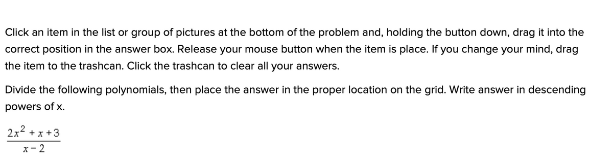 Click an item in the list or group of pictures at the bottom of the problem and, holding the button down, drag it into the
correct position in the answer box. Release your mouse button when the item is place. If you change your mind, drag
the item to the trashcan. Click the trashcan to clear all your answers.
Divide the following polynomials, then place the answer in the proper location on the grid. Write answer in descending
powers of x.
2x2 + x +3
x- 2
