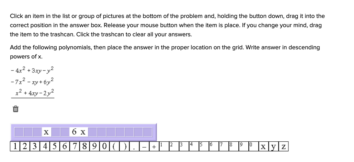 Click an item in the list or group of pictures at the bottom of the problem and, holding the button down, drag it into the
correct position in the answer box. Release your mouse button when the item is place. If you change your mind, drag
the item to the trashcan. Click the trashcan to clear all your answers.
Add the following polynomials, then place the answer in the proper location on the grid. Write answer in descending
powers of x.
- 4x2 + 3xy - y
- 7x? - xy + 6y2
x2 + 4xy - 2y2
6 x
12345 6|78|9|0|(
Xyz
+
