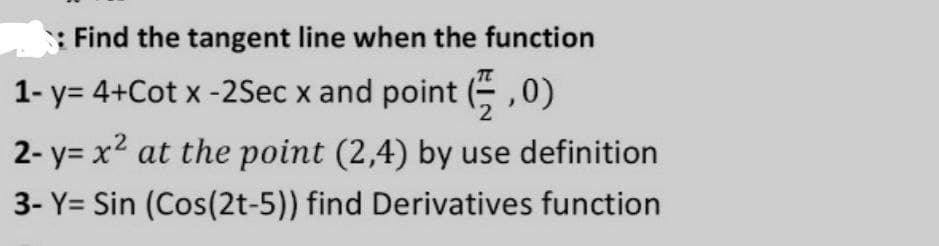 : Find the tangent line when the function
1- y= 4+Cot x -2Sec x and point (÷ ,0)
2- y= x2 at the point (2,4) by use definition
3- Y= Sin (Cos(2t-5)) find Derivatives function
