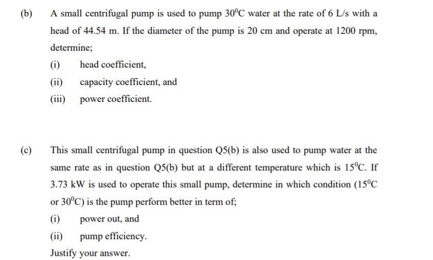(b)
A small centrifugal pump is used to pump 30°C water at the rate of 6 L/s with a
head of 44.54 m. If the diameter of the pump is 20 cm and operate at 1200 rpm,
determine;
(i)
head coefficient,
(ii)
capacity coefficient, and
(ii)
power coefficient.
(c)
This small centrifugal pump in question Q5(b) is also used to pump water at the
same rate as in question Q5(b) but at a different temperature which is 15°C. If
3.73 kW is used to operate this small pump, determine in which condition (15°C
or 30°C) is the pump perform better in term of;
(i)
power out, and
(ii)
pump efficiency.
Justify your answer.
