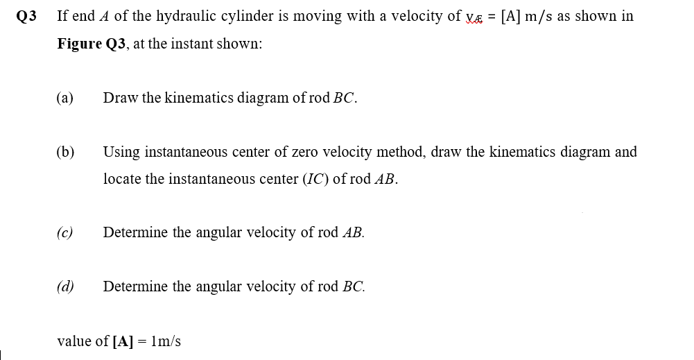 Q3
If end A of the hydraulic cylinder is moving with a velocity of yÆ = [A] m/s as shown in
Figure Q3, at the instant shown:
(a)
Draw the kinematics diagram of rod BC.
(b)
Using instantaneous center of zero velocity method, draw the kinematics diagram and
locate the instantaneous center (IC) of rod AB.
(c)
Determine the angular velocity of rod AB.
(d)
Determine the angular velocity of rod BC.
value of [A] = 1m/s
