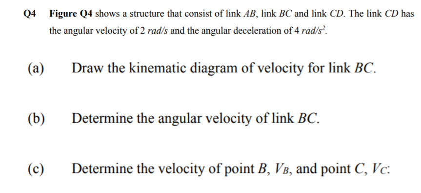 Q4 Figure Q4 shows a structure that consist of link AB, link BC and link CD. The link CD has
the angular velocity of 2 rad/s and the angular deceleration of 4 rad/s².
(a)
Draw the kinematic diagram of velocity for link BC.
(b)
Determine the angular velocity of link BC.
(c)
Determine the velocity of point B, VB, and point C, Vc:
