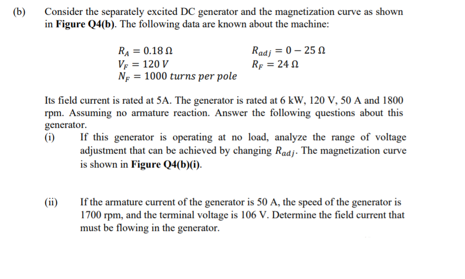 (b)
Consider the separately excited DC generator and the magnetization curve as shown
in Figure Q4(b). The following data are known about the machine:
RA = 0.18 N
VF = 120 V
NF = 1000 turns per pole
Radj = 0 – 25 N
Rf = 24 N
Its field current is rated at 5A. The generator is rated at 6 kW, 120 V, 50 A and 1800
rpm. Assuming no armature reaction. Answer the following questions about this
generator.
(i)
If this generator is operating at no load, analyze the range of voltage
adjustment that can be achieved by changing Radj. The magnetization curve
is shown in Figure Q4(b)(i).
If the armature current of the generator is 50 A, the speed of the generator is
1700 rpm, and the terminal voltage is 106 V. Determine the field current that
must be flowing in the generator.
(ii)
