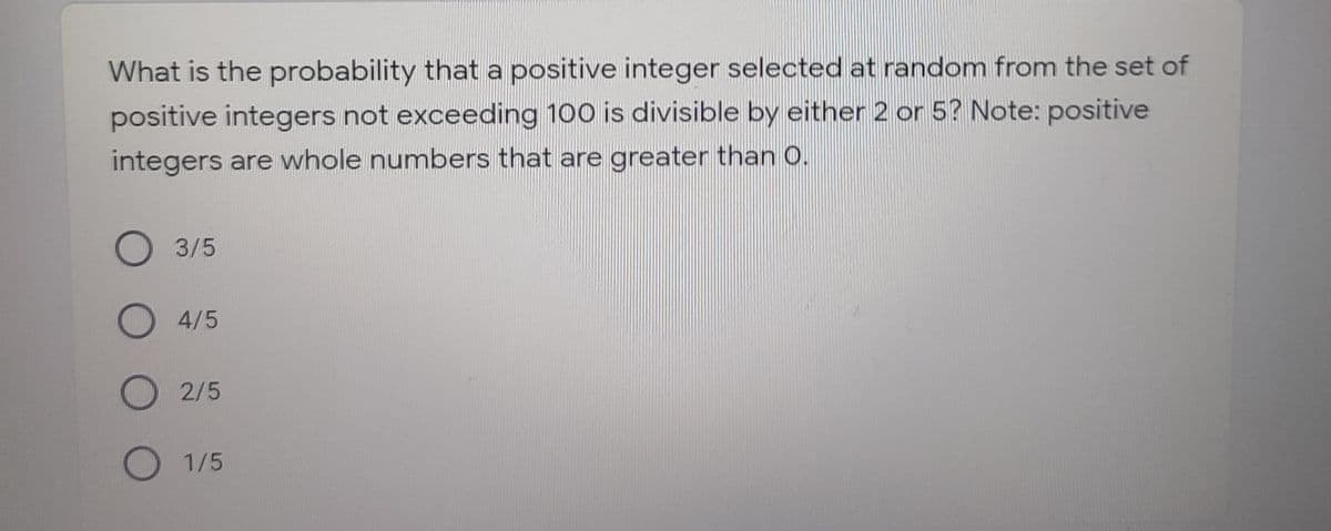 What is the probability that a positive integer selected at random from the set of
positive integers not exceeding 100 is divisible by either 2 or 5? Note: positive
integers are whole numbers that are greater than O.
О 3/5
O4/5
O 2/5
О 1/5
