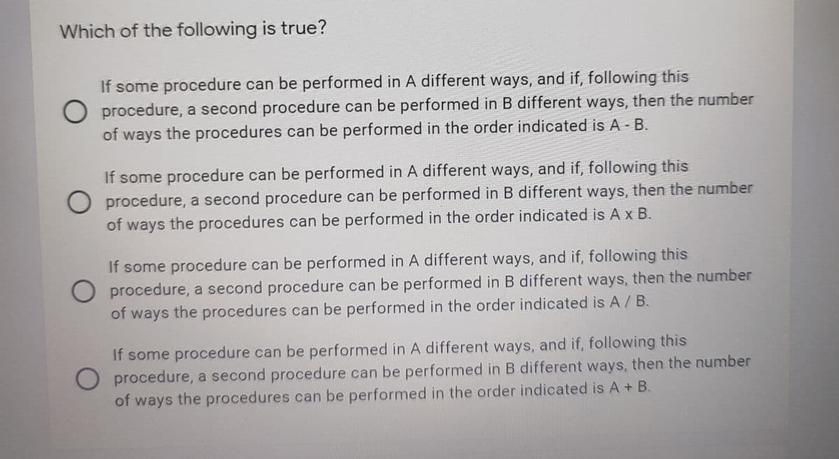 Which of the following is true?
If some procedure can be performed in A different ways, and if, following this
O procedure, a second procedure can be performed in B different ways, then the number
of ways the procedures can be performed in the order indicated is A - B.
If some procedure can be performed in A different ways, and if, following this
O procedure, a second procedure can be performed in B different ways, then the number
of ways the procedures can be performed in the order indicated is A x B.
If some procedure can be performed in A different ways, and if, following this
O procedure, a second procedure can be performed in B different ways, then the number
of ways the procedures can be performed in the order indicated is A/ B.
If some procedure can be performed in A different ways, and if, following this
O procedure, a second procedure can be performed in B different ways, then the number
of ways the procedures can be performed in the order indicated is A + B.
