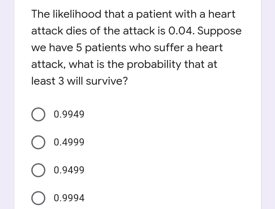 The likelihood that a patient with a heart
attack dies of the attack is 0.04. Suppose
we have 5 patients who suffer a heart
attack, what is the probability that at
least 3 will survive?
0.9949
0.4999
0.9499
0.9994
