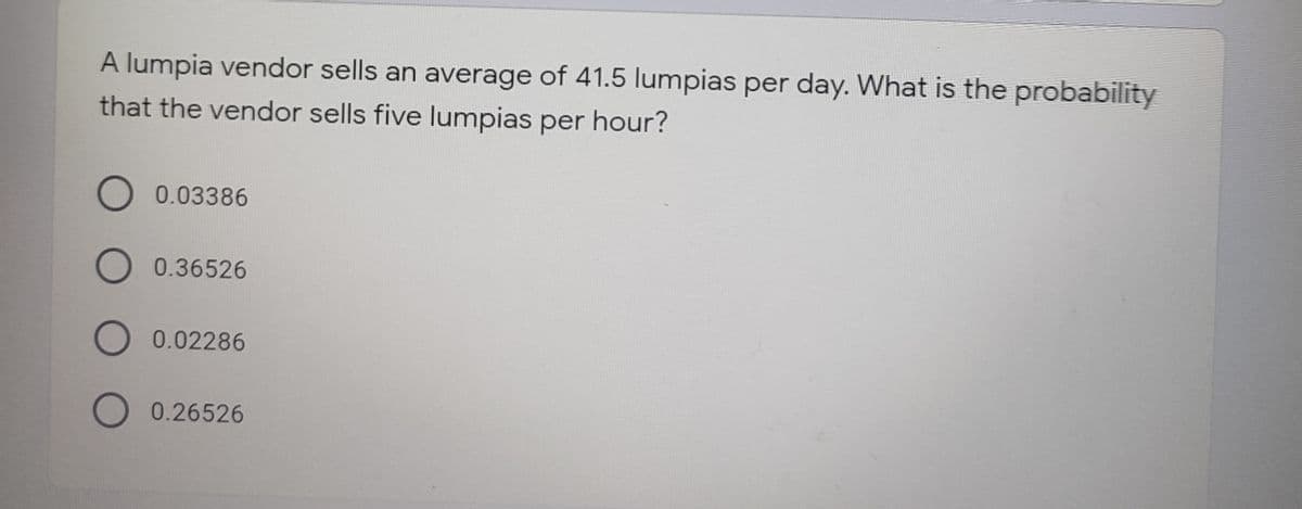 A lumpia vendor sells an average of 41.5 lumpias per day. What is the probability
that the vendor sells five lumpias per hour?
O 0.03386
O 0.36526
O 0.02286
O 0.26526
