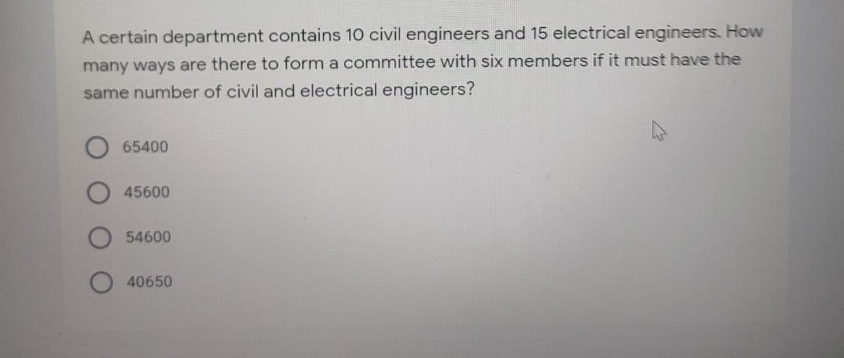 A certain department contains 10 civil engineers and 15 electrical engineers. How
many ways are there to form a committee with six members if it must have the
same number of civil and electrical engineers?
65400
O 45600
O54600
O 40650
