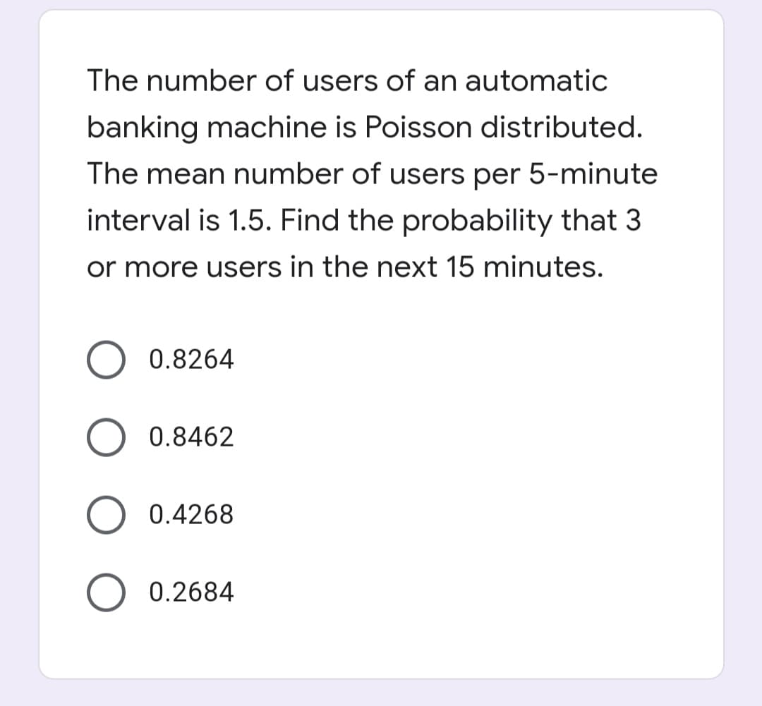 The number of users of an automatic
banking machine is Poisson distributed.
The mean number of users per 5-minute
interval is 1.5. Find the probability that 3
or more users in the next 15 minutes.
0.8264
0.8462
O 0.4268
O 0.2684
