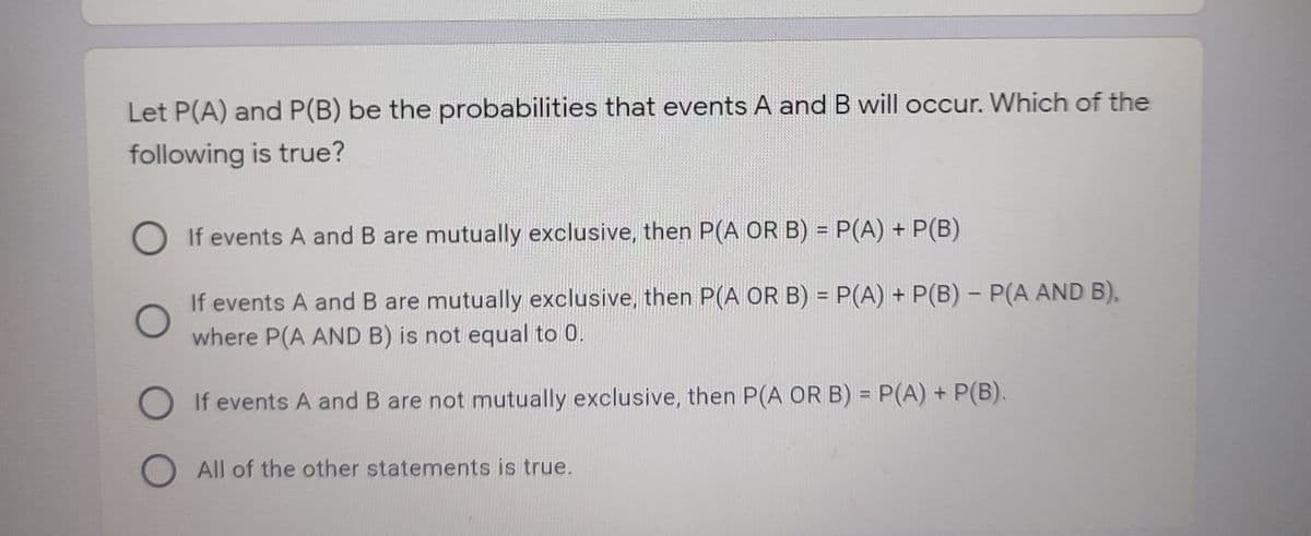 Let P(A) and P(B) be the probabilities that events A and B will occur. Which of the
following is true?
O If events A and B are mutually exclusive, then P(A OR B) = P(A) + P(B)
%3D
If events A and B are mutually exclusive, then P(A OR B) = P(A) + P(B) - P(A AND B),
where P(A AND B) is not equal to 0.
%3D
O If events A and B are not mutually exclusive, then P(A OR B) = P(A) + P(B).
%3D
O All of the other statements is true.
