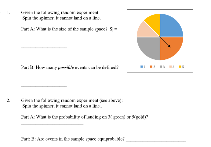 1.
Given the following random experiment:
Spin the spinner, it cannot land on a line.
Part A: What is the size of the sample space? |S| =
Part B: How many possible events can be defined?
11 12 13 14 15
Given the following random experiment (see above):
Spin the spinner, it cannot land on a line..
Part A: What is the probability of landing on 3( green) or 5(gold)?
Part: B: Are events in the sample space equiprobable?
2.

