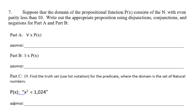 7.
Suppose that the domain of the propositional function P(x) consists of the N; with even
parity less than 10. Write out the appropriate proposition using disjunctions, conjunctions, and
negations for Part A and Part B:
Part A: Vx P(x)
answer:
Part B: 3 x P(x)
answer:
Part C: 19. Find the truth set (use list notation) for the predicate, where the domain is the set of Natural
numbers.
P(x): "x? < 1,024"
answer:
