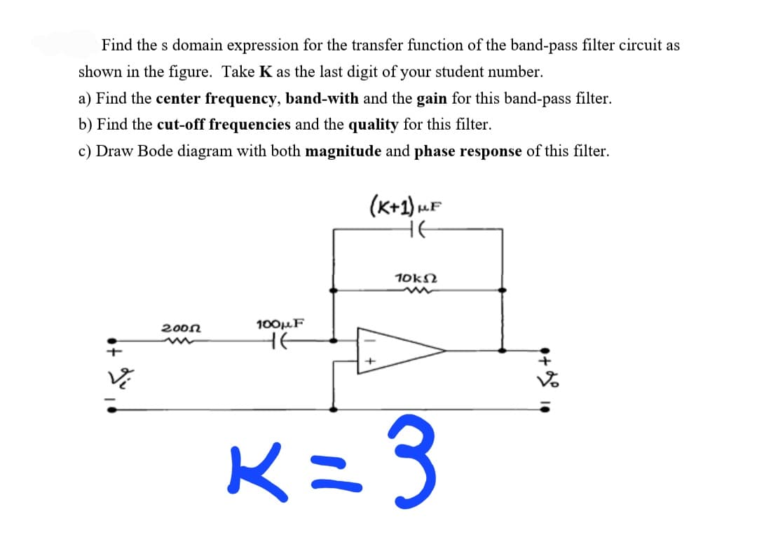Find the s domain expression for the transfer function of the band-pass filter circuit as
shown in the figure. Take K as the last digit of your student number.
a) Find the center frequency, band-with and the gain for this band-pass filter.
b) Find the cut-off frequencies and the quality for this filter.
c) Draw Bode diagram with both magnitude and phase response of this filter.
(K+1) uF
HE
10kN
200n
100µF
K=3

