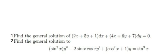 1 Find the general solution of (2x + 5y + 1)dx + (4x + 6y + 7)dy = 0.
2 Find the general solution to
(sin? x)y" – 2 sin r cos ry' + (cos r + 1)y = sin r
