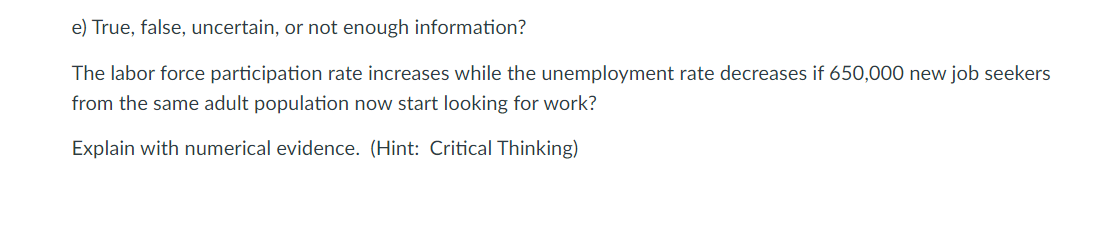 e) True, false, uncertain, or not enough information?
The labor force participation rate increases while the unemployment rate decreases if 650,000 new job seekers
from the same adult population now start looking for work?
Explain with numerical evidence. (Hint: Critical Thinking)