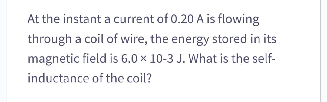 At the instant a current of 0.20 A is flowing
through a coil of wire, the energy stored in its
magnetic field is 6.0 × 10-3 J. What is the self-
inductance of the coil?