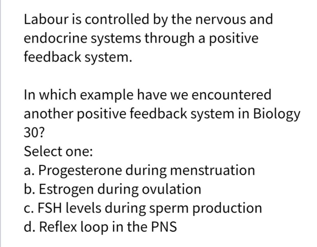 Labour is controlled by the nervous and
endocrine systems through a positive
feedback system.
In which example have we encountered
another positive feedback system in Biology
30?
Select one:
a. Progesterone during menstruation
b. Estrogen during ovulation
c. FSH levels during sperm production
d. Reflex loop in the PNS