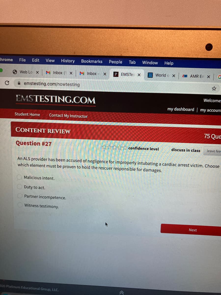 hrome File Edit View History
C
Web Lo X M Inbox (1 x
emstesting.com/nowtesting
EMSTESTING.COM
CONTENT REVIEW
Question #27
Student Home Contact My Instructor
Bookmarks People Tab
Malicious intent.
M Inbox X PEMSTes X
Duty to act.
Partner incompetence.
Witness testimony.
020 Platinum Educational Group, LLC.
Window Help
World X
wwwww confidence level
FOR AMR En X
Welcome
my dashboard | my account
discuss in class
←7
An ALS provider has been accused of negligence for improperly intubating a cardiac arrest victim. Choose
which element must be proven to hold the rescuer responsible for damages.
Next
75 Que
leave fee