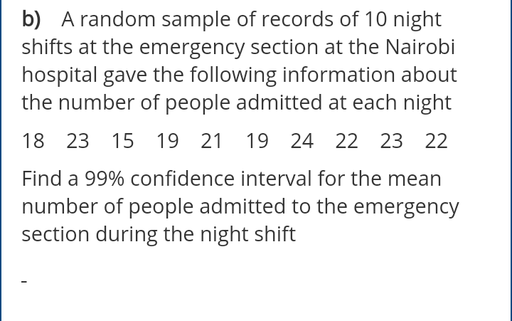 b) A random sample of records of 10 night
shifts at the emergency section at the Nairobi
hospital gave the following information about
the number of people admitted at each night
18 23 15 19 21 19 24 22 23 22
Find a 99% confidence interval for the mean
number of people admitted to the emergency
section during the night shift
