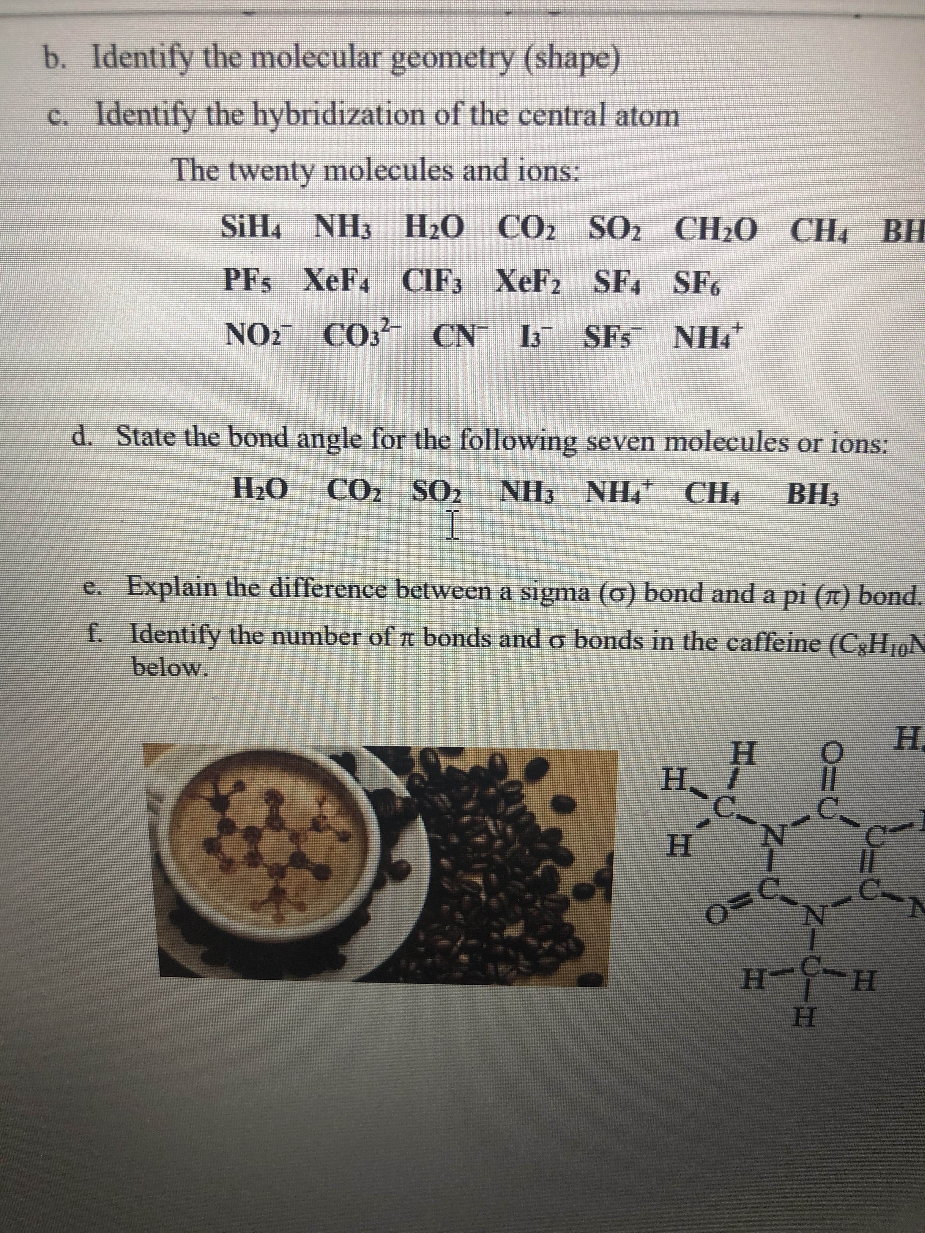 b. Identify the molecular geometry (shape)
c. Identify the hybridization of the central atom
The twenty molecules and ions:
SIH4 NH3 H20 CO2 SO2 CH20 CH, BH
PFs XEF4 CIF, XeF2 SF, SF6
NO2 CO3 CN I SF5
d. State the bond angle for the following seven molecules or ions:
НаО
CO2 SO2
NH3 NH, CH4
ВН3
e. Explain the difference between a sigma (o) bond and a pi (n) bond.
f. Identify the number of n bonds and o bonds in the caffeine (C,H10N
below.
H,
H.
H.
H.
H-C-H
