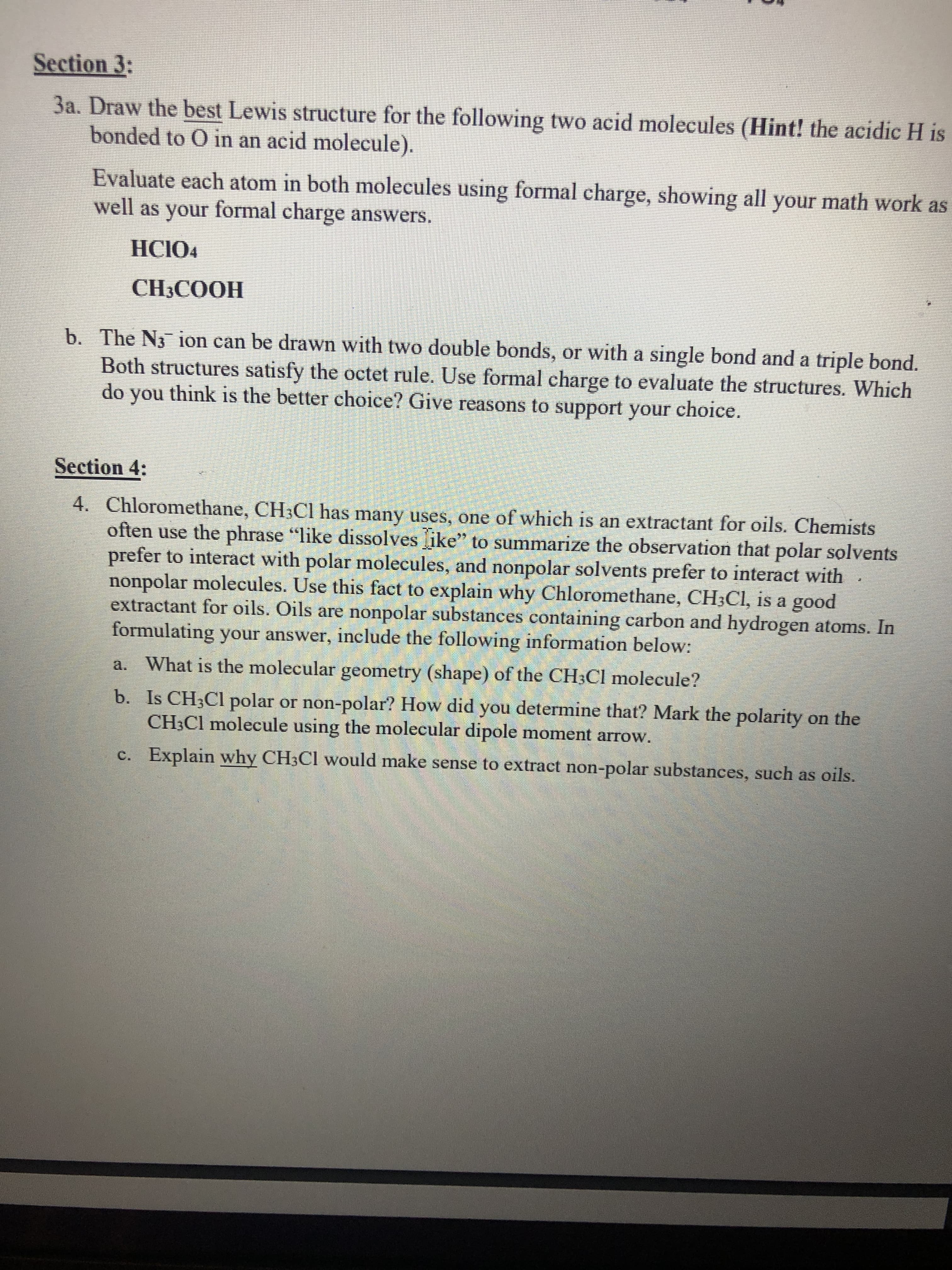 Section 3:
3a. Draw the best Lewis structure for the following two acid molecules (Hint! the acidic H is
bonded to O in an acid molecule).
Evaluate each atom in both molecules using formal charge, showing all your math work as
well as your formal charge answers.
HCIO4
CH3COOH
b. The N3 ion can be drawn with two double bonds, or with a single bond and a triple bond.
Both structures satisfy the octet rule. Use formal charge to evaluate the structures. Which
do you think is the better choice? Give reasons to support your choice.
Section 4:
4. Chloromethane, CH;Cl has many uses, one of which is an extractant for oils. Chemists
often use the phrase "like dissolves ike" to summarize the observation that polar solvents
prefer to interact with polar molecules, and nonpolar solvents prefer to interact with
nonpolar molecules. Use this fact to explain why Chloromethane, CH3CI, is a good
extractant for oils. Oils are nonpolar substances containing carbon and hydrogen atoms. In
formulating your answer, include the following information below:
a. What is the molecular geometry (shape) of the CH3CI molecule?
b. Is CH;Cl polar or non-polar? How did you determine that? Mark the polarity on the
CH;Cl molecule using the molecular dipole moment arrow.
c. Explain why CH3CI would make sense to extract non-polar substances, such as oils.
