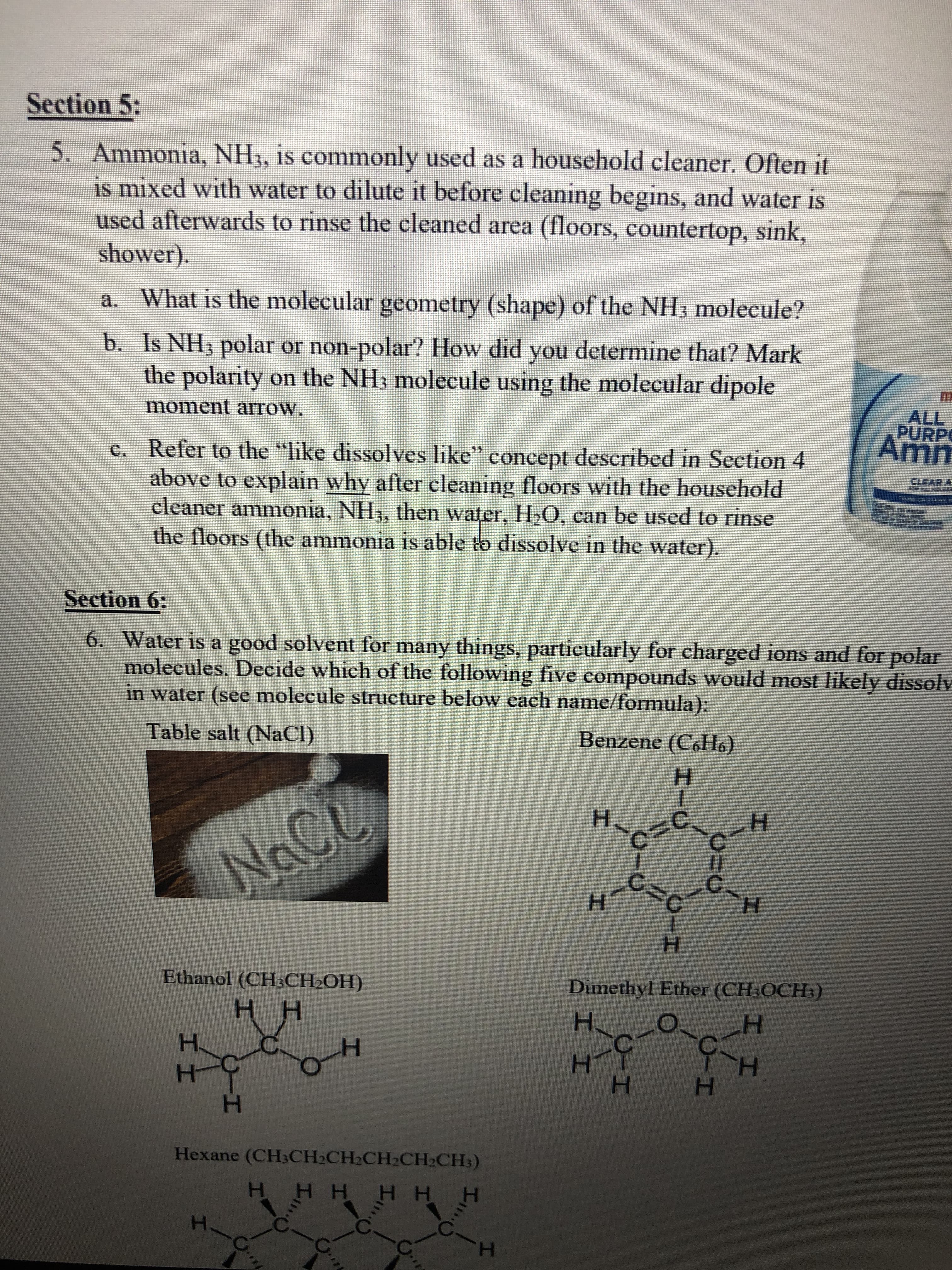 Section 5:
5. Ammonia, NH3, is commonly used as a household cleaner. Often it
is mixed with water to dilute it before cleaning begins, and water is
used afterwards to rinse the cleaned area (floors, countertop, sink,
shower).
a. What is the molecular geometry (shape) of the NH3 molecule?
b. Is NH3 polar or non-polar? How did you determine that? Mark
the polarity on the NH3 molecule using the molecular dipole
ALL
PURPO
moment arrow.
c. Refer to the "like dissolves like" concept described in Section 4
above to explain why after cleaning floors with the household
cleaner ammonia, NH3, then water, H,0, can be used to rinse
the floors (the ammonia is able to dissolve in the water).
CLE
ARA
Section 6:
6. Water is a good solvent for many things, particularly for charged ions and for polar
molecules. Decide which of the following five compounds would most likely dissolv
in water (see molecule structure below each name/formula):
Table salt (NaCl)
Benzene (C6H6)
н
H-czċ.
H.
NaCe
H.
H.
н
Ethanol (CH3CH2OH)
Dimethyl Ether (CH3OCH3)
нн
н.
н
H.
H.
H.
Hexane (CH3CH2CH2CH2CH2CH3)
н НН Нн н
C..
H.
CIH
CIH
CIH
Sい
