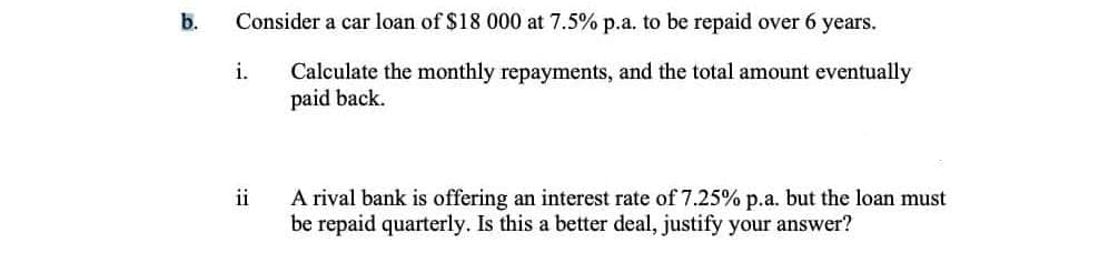 b.
Consider a car loan of $18 000 at 7.5% p.a. to be repaid over 6 years.
i.
Calculate the monthly repayments, and the total amount eventually
paid back.
A rival bank is offering an interest rate of 7.25% p.a. but the loan must
be repaid quarterly. Is this a better deal, justify your answer?
ii
