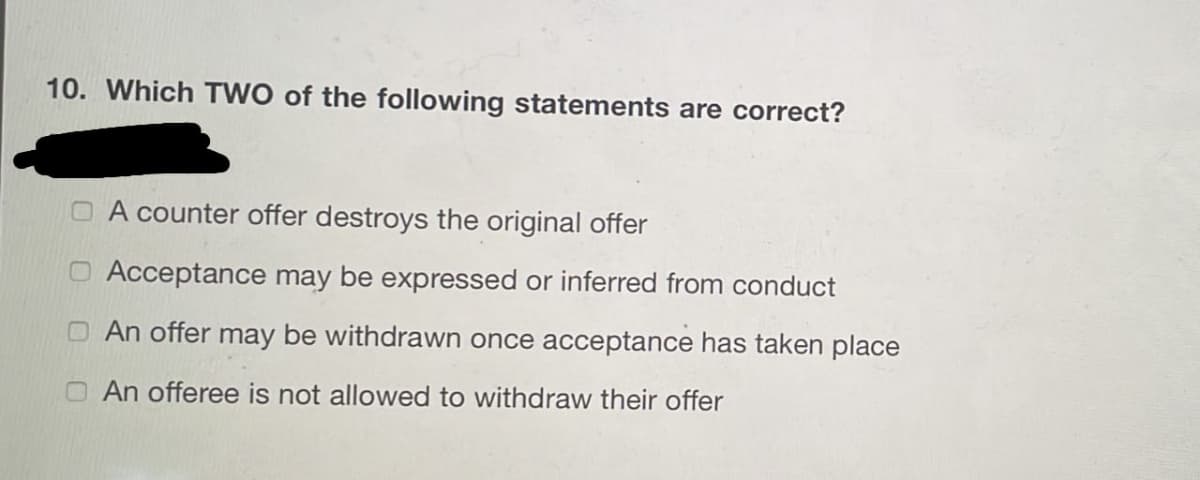 10. Which TWO of the following statements are correct?
O A counter offer destroys the original offer
O Acceptance may be expressed or inferred from conduct
O An offer may be withdrawn once acceptance has taken place
O An offeree is not allowed to withdraw their offer
