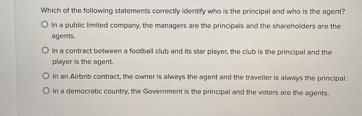 Which of the following statements correctly identify who is the principal and who is the agent?
O In a public limited company, the managers are the principals and the shareholders are the
agents.
In a contract between a football club and its star player, the club is the principal and the
player is the agent.
O In an Airbnb contract, the owner is always the agent and the traveller is always the principal.
O In a democratic country, the Government is the principal and the voters are the agents.
