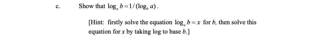 Show that log, b=1/(log, a).
с.
[Hint: firstly solve the equation log, b=x for b, then solve this
equation for x by taking log to base b.]
