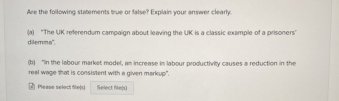 Are the following statements true or false? Explain your answer clearly.
(a) "The UK referendum campaign about leaving the UK is a classic example of a prisoners'
dilemma".
(b) "In the labour market model, an increase in labour productivity causes a reduction in the
real wage that is consistent with a given markup".
E Please select file(s)
Select file(s)
