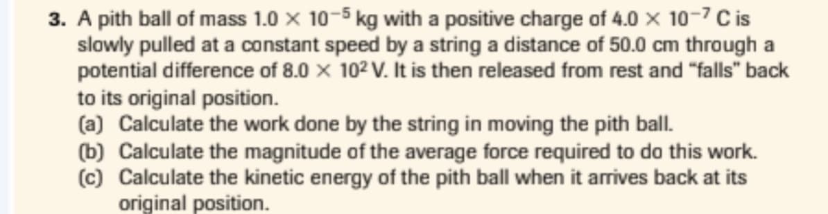3. A pith ball of mass 1.0 x 10-5 kg with a positive charge of 4.0 × 10-7 C is
slowly pulled at a constant speed by a string a distance of 50.0 cm through a
potential difference of 8.0 x 102 V. It is then released from rest and "falls" back
to its original position.
(a) Calculate the work done by the string in moving the pith ball.
(b) Calculate the magnitude of the average force required to do this work.
(c) Calculate the kinetic energy of the pith ball when it arrives back at its
original position.

