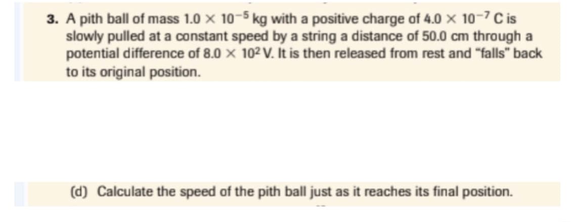 3. A pith ball of mass 1.0 x 10-5 kg with a positive charge of 4.0 x 10-7 C is
slowly pulled at a constant speed by a string a distance of 50.0 cm through a
potential difference of 8.0 × 10² V. It is then released from rest and "falls" back
to its original position.
(d) Calculate the speed of the pith ball just as it reaches its final position.
