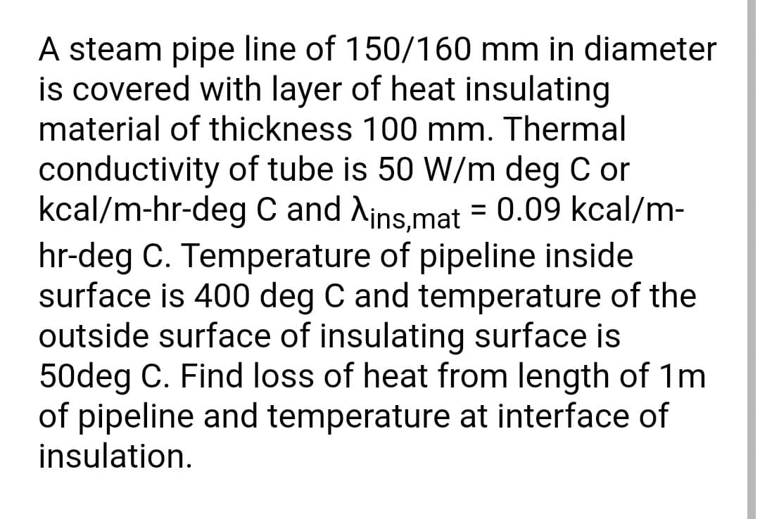 A steam pipe line of 150/160 mm in diameter
is covered with layer of heat insulating
material of thickness 100 mm. Thermal
conductivity of tube is 50 W/m deg C or
kcal/m-hr-deg C and Ains,mat = 0.09 kcal/m-
hr-deg C. Temperature of pipeline inside
surface is 400 deg C and temperature of the
outside surface of insulating surface is
50deg C. Find loss of heat from length of 1m
of pipeline and temperature at interface of
insulation.