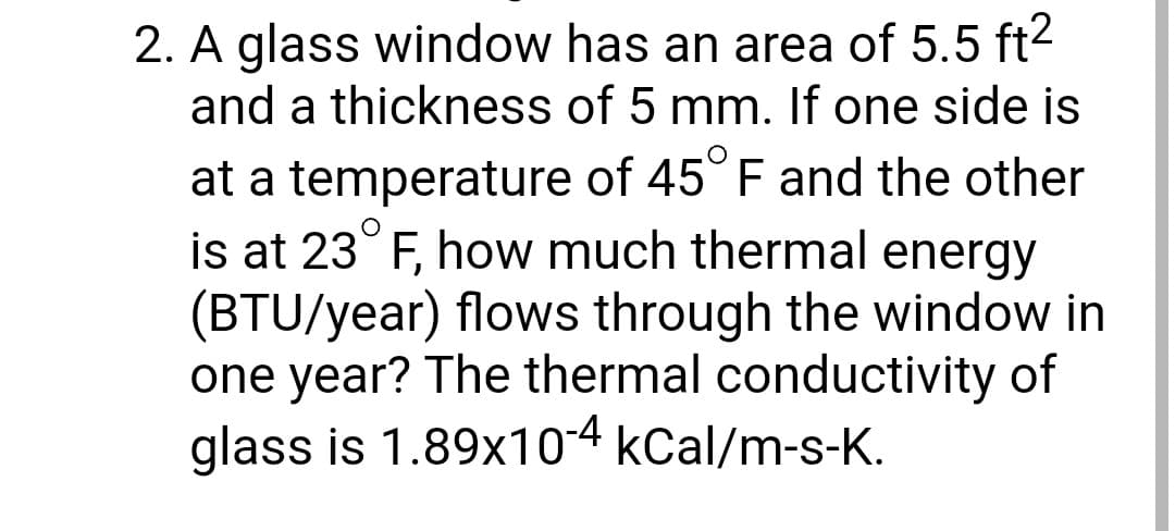 2. A glass window has an area of 5.5 ft²
and a thickness of 5 mm. If one side is
at a temperature of 45° F and the other
is at 23 F, how much thermal energy
(BTU/year) flows through the window in
one year? The thermal conductivity of
glass is 1.89x10-4 kcal/m-s-K.