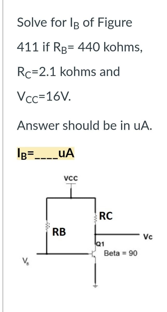 Solve for Ig of Figure
411 if RB 440 kohms,
=
Rc-2.1 kohms and
Vcc=16V.
Answer should be in uA.
IB= ____UA
VCC
RB
RC
Q1
Beta = 90
Vc