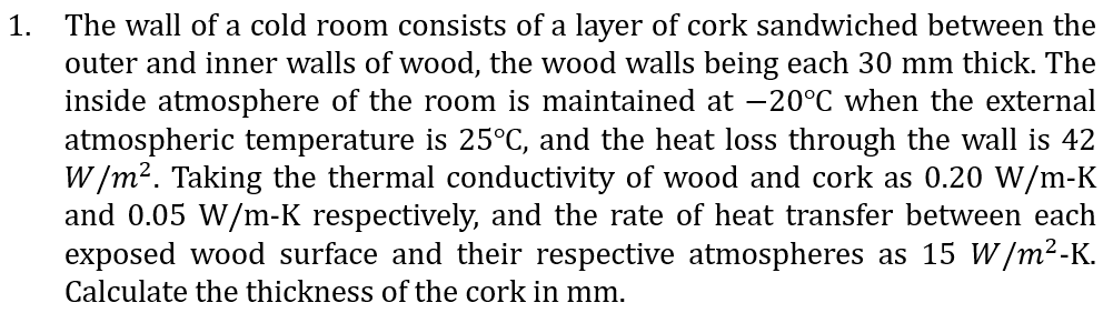 1.
The wall of a cold room consists of a layer of cork sandwiched between the
outer and inner walls of wood, the wood walls being each 30 mm thick. The
inside atmosphere of the room is maintained at -20°C when the external
atmospheric temperature is 25°C, and the heat loss through the wall is 42
W/m². Taking the thermal conductivity of wood and cork as 0.20 W/m-K
and 0.05 W/m-K respectively, and the rate of heat transfer between each
exposed wood surface and their respective atmospheres as 15 W/m²-K.
Calculate the thickness of the cork in mm.