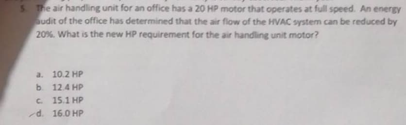 5. The air handling unit for an office has a 20 HP motor that operates at full speed. An energy
audit of the office has determined that the air flow of the HVAC system can be reduced by
20%. What is the new HP requirement for the air handling unit motor?
a. 10.2 HP
b. 12.4 HP
c. 15.1 HP
d. 16.0 HP