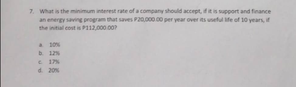 7. What is the minimum interest rate of a company should accept, if it is support and finance
an energy saving program that saves P20,000.00 per year over its useful life of 10 years, if
the initial cost is P112,000.00?
a. 10%
b. 12 %
c. 17%
d. 20%
