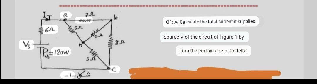 a
Q1: A- Calculate the total current it supplies
Source V of the circuit of Figure 1 by
Vs
Turn the curtain abe-n. to delta.
12aw
lus
-1-
