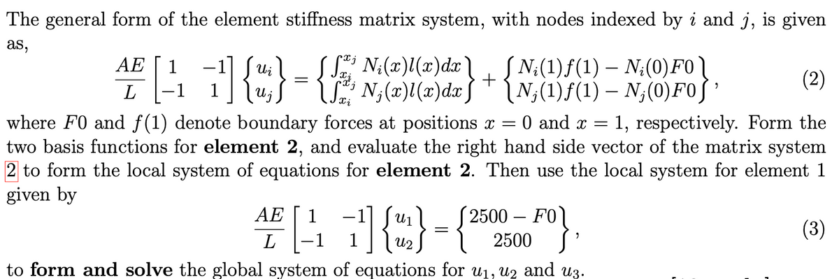 The general form of the element stiffness
as,
AE 1
L
-17 Ui
nu;
J S
AE
matrix system, with nodes indexed by i and j, is given
N ₁ (x)l(x) dx 】
N₁(x)l(x) dx)
(2)
xi
where F0 and f(1) denote boundary forces at positions x = 0 and x = 1, respectively. Form the
two basis functions for element 2, and evaluate the right hand side vector of the matrix system
2 to form the local system of equations for element 2. Then use the local system for element 1
given by
L
2500 - FOL
#[41]{}-{²
ՂԱԶ
2500
to form and solve the global system of equations for u₁, u2 and u3.
[N₂(1)ƒ(1) - N₂(0) FO
[N;(1)ƒ(1) — N¡(0) F0];
+
=
9
(3)