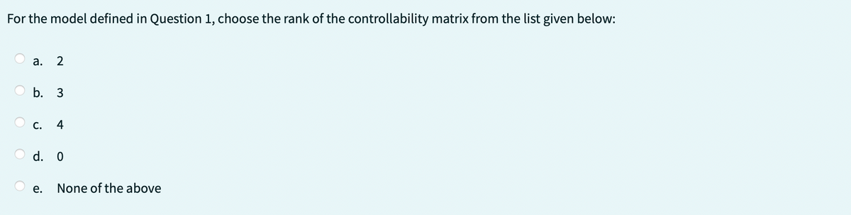 For the model defined in Question 1, choose the rank of the controllability matrix from the list given below:
C
a. 2
b. 3
C. 4
d. 0
e.
None of the above