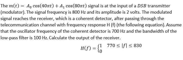 The m(t) = Ao cos(40nt) + A, cos(80nt) signal is at the input of a DSB transmitter
(modulator). The signal frequency is 800 Hz and its amplitude is 2 volts. The modulated
signal reaches the receiver, which is a coherent detector, after passing through the
telecommunication channel with frequency response H (f) (the following equation). Assume
that the oscillator frequency of the coherent detector is 700 Hz and the bandwidth of the
low-pass filter is 100 Hz. Calculate the output of the receiver.
770 < If| < 830
H(f)
